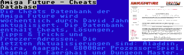 Amiga Future - Cheats Database | Die Cheats Datenbank der Amiga Future wird wöchentlich durch David Jahn aktualisiert. Die Datenbank enthält Cheats, Lösungen, Tipps & Tricks und Freezer-Adressen. Die letzten Aktualisierungen sind: Aladdin, Akira, Aaargh!, 68000er Prozessor-Spiel, Legend of Faerghail und Dungeon Master.