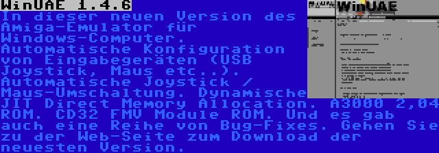 WinUAE 1.4.6 | In dieser neuen Version des Amiga-Emulator für Windows-Computer. Automatische Konfiguration von Eingabegeräten (USB Joystick, Maus etc..). Automatische Joystick / Maus-Umschaltung. Dynamische JIT Direct Memory Allocation. A3000 2,04 ROM. CD32 FMV Module ROM. Und es gab auch eine Reihe von Bug-Fixes. Gehen Sie zu der Web-Seite zum Download der neuesten Version.