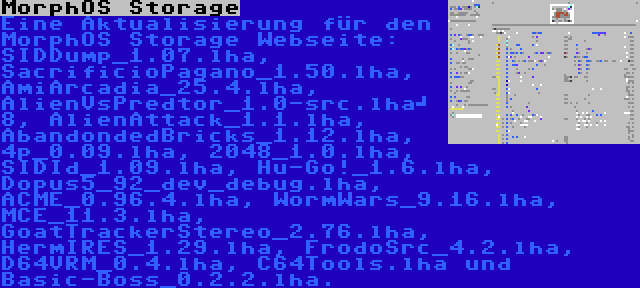 MorphOS Storage | Eine Aktualisierung für den MorphOS Storage Webseite: SIDDump_1.07.lha, SacrificioPagano_1.50.lha, AmiArcadia_25.4.lha, AlienVsPredtor_1.0-src.lha	 8, AlienAttack_1.1.lha, AbandondedBricks_1.12.lha, 4p_0.09.lha, 2048_1.0.lha, SIDId_1.09.lha, Hu-Go!_1.6.lha, Dopus5_92_dev_debug.lha, ACME_0.96.4.lha, WormWars_9.16.lha, MCE_11.3.lha, GoatTrackerStereo_2.76.lha, HermIRES_1.29.lha, FrodoSrc_4.2.lha, D64VRM_0.4.lha, C64Tools.lha und Basic-Boss_0.2.2.lha.