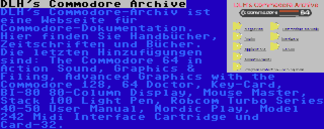 DLH's Commodore Archive | DLH's Commodore-Archiv ist eine Webseite für Commodore-Dokumentation. Hier finden Sie Handbücher, Zeitschriften und Bücher. Die letzten Hinzufügungen sind: The Commodore 64 in Action Sound, Graphics & Filing, Advanced Graphics with the Commodore 128, 64 Doctor, Key-Card, BI-80 80-Column Display, Mouse Master, Stack 100 Light Pen, Robcom Turbo Series 40-50 User Manual, Nordic Play, Model 242 Midi Interface Cartridge und Card-32.