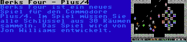 Berks Four - Plus/4 | Berks Four ist ein neues Spiel für den Commodore Plus/4. Im Spiel müssen Sie alle Schlüssel aus 30 Räumen sammeln. Das Spiel wird von Jon Williams entwickelt.