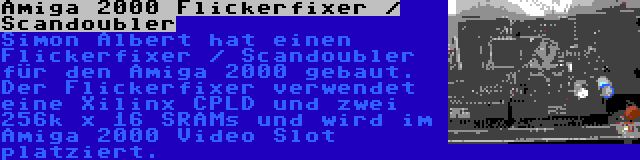 Amiga 2000 Flickerfixer / Scandoubler | Simon Albert hat einen Flickerfixer / Scandoubler für den Amiga 2000 gebaut. Der Flickerfixer verwendet eine Xilinx CPLD und zwei 256k x 16 SRAMs und wird im Amiga 2000 Video Slot platziert.