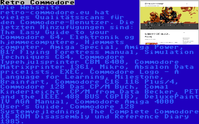 Retro Commodore | Die Webseite retro-commodore.eu hat vieles Qualitätsscans für den Commodore-Benutzer. Die letzten Hinzufügungen sind: The Easy Guide to your Commodore 64, Elektronik og hjemmecomputere, Hjemmets computer, Amiga Special, Amiga Power, B17 Flying Foretress manual, Simulation Techniques C64, Commodore Typehjulsprinter CBM 6400, Commodore Matrixprinter 1361, Mikro, Absalon Data pricelists, EXEC, Commodore Logo - A Language for Learning, Milestone, Brainfart, Commodore C16 116 Plus/4, Commodore 128 Das CP/M Buch, Comal Kinderleicht, CP/M from Data Becker, PET and the IEEE 488 BUS (GPIB), DeluxePaint IV AGA Manual, Commodore Amiga 4000 User's Guide, Commodore 128 Systemvejledning, The Complete Commodore 16 ROM Disassembly und Reference Diary 1985.