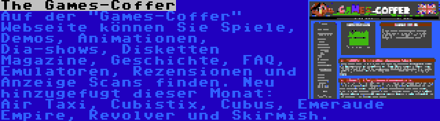 The Games-Coffer | Auf der Games-Coffer Webseite können Sie Spiele, Demos, Animationen, Dia-shows, Disketten Magazine, Geschichte, FAQ, Emulatoren, Rezensionen und Anzeige Scans finden. Neu hinzugefugt dieser Monat: Air Taxi, Cubistix, Cubus, Emeraude Empire, Revolver und Skirmish.