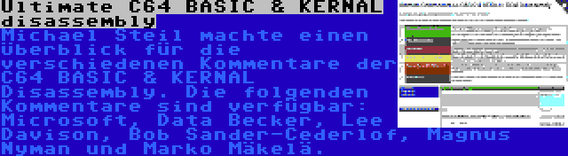 Ultimate C64 BASIC & KERNAL disassembly | Michael Steil machte einen Überblick für die verschiedenen Kommentare der C64 BASIC & KERNAL Disassembly. Die folgenden Kommentare sind verfügbar: Microsoft, Data Becker, Lee Davison, Bob Sander-Cederlof, Magnus Nyman und Marko Mäkelä.