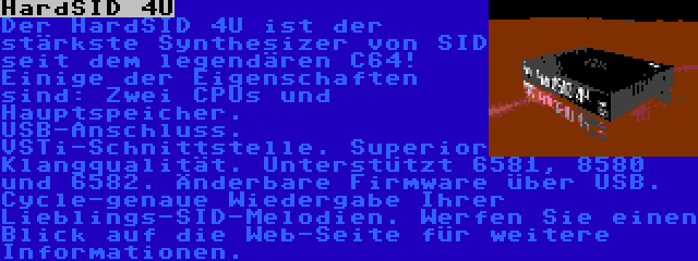 HardSID 4U | Der HardSID 4U ist der stärkste Synthesizer von SID seit dem legendären C64! Einige der Eigenschaften sind: Zwei CPUs und Hauptspeicher. USB-Anschluss. VSTi-Schnittstelle. Superior Klangqualität. Unterstützt 6581, 8580 und 6582. Änderbare Firmware über USB. Cycle-genaue Wiedergabe Ihrer Lieblings-SID-Melodien. Werfen Sie einen Blick auf die Web-Seite für weitere Informationen.