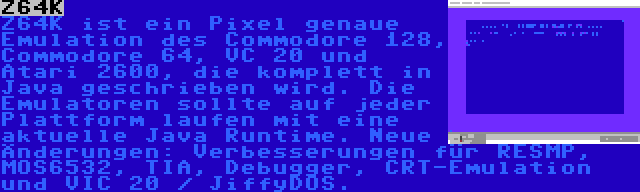 Z64K | Z64K ist ein Pixel genaue Emulation des Commodore 128, Commodore 64, VC 20 und Atari 2600, die komplett in Java geschrieben wird. Die Emulatoren sollte auf jeder Plattform laufen mit eine aktuelle Java Runtime. Neue Änderungen: Verbesserungen für RESMP, MOS6532, TIA, Debugger, CRT-Emulation und VIC 20 / JiffyDOS.