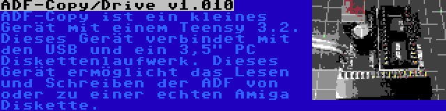 ADF-Copy/Drive v1.010 | ADF-Copy ist ein kleines Gerät mit einem Teensy 3.2. Dieses Gerät verbindet mit den USB und ein 3,5 PC Diskettenlaufwerk. Dieses Gerät ermöglicht das Lesen und Schreiben der ADF von oder zu einer echten Amiga Diskette.