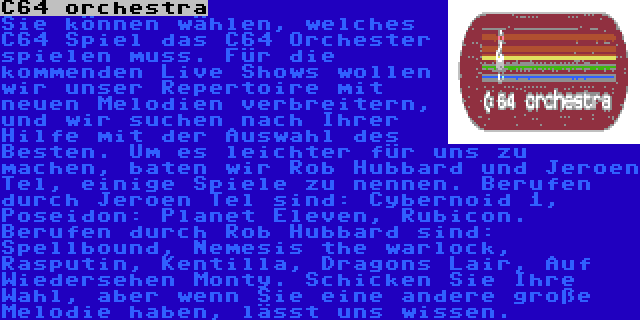 C64 orchestra | Sie können wählen, welches C64 Spiel das C64 Orchester spielen muss. Für die kommenden Live Shows wollen wir unser Repertoire mit neuen Melodien verbreitern, und wir suchen nach Ihrer Hilfe mit der Auswahl des Besten. Um es leichter für uns zu machen, baten wir Rob Hubbard und Jeroen Tel, einige Spiele zu nennen. Berufen durch Jeroen Tel sind: Cybernoid 1, Poseidon: Planet Eleven, Rubicon. Berufen durch Rob Hubbard sind: Spellbound, Nemesis the warlock, Rasputin, Kentilla, Dragons Lair, Auf Wiedersehen Monty. Schicken Sie Ihre Wahl, aber wenn Sie eine andere große Melodie haben, lässt uns wissen.