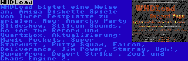 WHDLoad | WHDLoad bietet eine Weise an, Amiga Diskette Spiele von Ihrer Festplatte zu spielen. Neu: Anarchy Party Slideshow, Silicon Sounds, Go for the Record und Quartzbox. Aktualisierung: Magic Pockets, Super Stardust , Putty Squad, Falcon, Deliverance, Jim Power, Starray, Ugh!, Superfrog, Desert Strike , Zool und Chaos Engine 2.