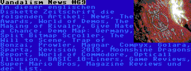 Vandalism News #69 | In dieser englischen Diskette Zeitschrift die folgenden Artikel: News, The Awards, World of Demos, The Making of Rivalry, Give Hate a Chance, Demo Map: Germany, Split Bitmap Scroller, The Will to Scene, Trap of Bonzai, Prowler, Magnar, Compyx, Golara, Sparta, Revision 2019, Moonshine Dragons Report, World of Commodore, Opticall Illusion, BASIC 10-Liners, Game Reviews, Super Mario Bros, Magazine Reviews und der List.