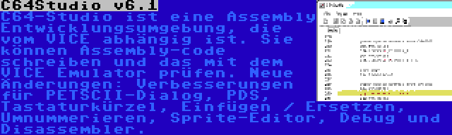 C64Studio v6.1 | C64-Studio ist eine Assembly Entwicklungsumgebung, die vom VICE abhängig ist. Sie können Assembly-code schreiben und das mit dem VICE Emulator prüfen. Neue Änderungen: Verbesserungen für PETSCII-Dialog, PDS, Tastaturkürzel, Einfügen / Ersetzen, Umnummerieren, Sprite-Editor, Debug und Disassembler.