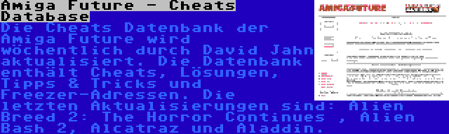 Amiga Future - Cheats Database | Die Cheats Datenbank der Amiga Future wird wöchentlich durch David Jahn aktualisiert. Die Datenbank enthält Cheats, Lösungen, Tipps & Tricks und Freezer-Adressen. Die letzten Aktualisierungen sind: Alien Breed 2: The Horror Continues , Alien Bash 2, Alcatraz und Aladdin.