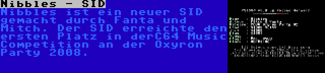 Nibbles - SID | Nibbles ist ein neuer SID gemacht durch Fanta und Mitch. Der SID erreichte den ersten Platz in derC64 Music Competition an der Oxyron Party 2008.