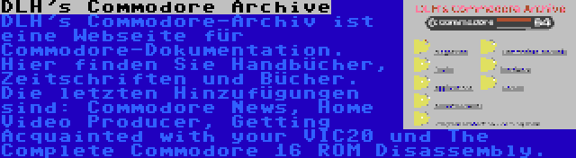 DLH's Commodore Archive | DLH's Commodore-Archiv ist eine Webseite für Commodore-Dokumentation. Hier finden Sie Handbücher, Zeitschriften und Bücher. Die letzten Hinzufügungen sind: Commodore News, Home Video Producer, Getting Acquainted with your VIC20 und The Complete Commodore 16 ROM Disassembly.