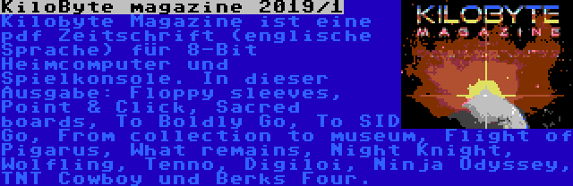 KiloByte magazine 2019/1 | Kilobyte Magazine ist eine pdf Zeitschrift (englische Sprache) für 8-Bit Heimcomputer und Spielkonsole. In dieser Ausgabe: Floppy sleeves, Point & Click, Sacred boards, To Boldly Go, To SID Go, From collection to museum, Flight of Pigarus, What remains, Night Knight, Wolfling, Tenno, Digiloi, Ninja Odyssey, TNT Cowboy und Berks Four.