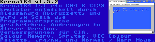 Kernal64 v1.5.2 | Kernal64 ist ein C64 & C128 Emulator entwickelt durch Alessandro Abbruzzetti und wird im Scala die Programmiersprache geschrieben. Änderungen in dieser Version: Verbesserungen für CIA, Colour Memory, Sprites, VIC Colour Palette, irq/nmi und Normal / Warp Mode.