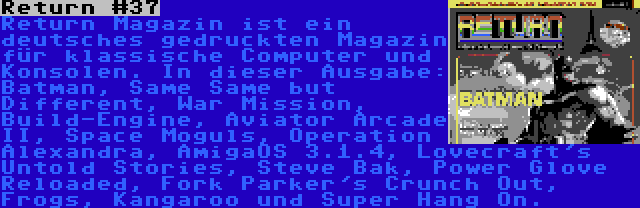 Return #37 | Return Magazin ist ein deutsches gedruckten Magazin für klassische Computer und Konsolen. In dieser Ausgabe: Batman, Same Same but Different, War Mission, Build-Engine, Aviator Arcade II, Space Moguls, Operation Alexandra, AmigaOS 3.1.4, Lovecraft's Untold Stories, Steve Bak, Power Glove Reloaded, Fork Parker's Crunch Out, Frogs, Kangaroo und Super Hang On.