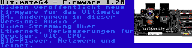 Ultimate64 - Firmware 1.20 | Gideon veröffentlicht neue Firmware für das Ultimate 64. Änderungen in dieser Version: Audio / Video-Streaming über Ethernet, Verbesserungen für Drucker, VIC, CPU, SID-Player, Netzwerk und Telnet.