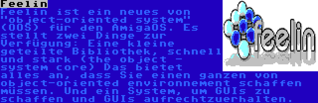 Feelin | Feelin ist ein neues von object-oriented system (OOS) für den AmigaOS. Es stellt zwei Dinge zur Verfügung: Eine kleine geteilte Bibliothek, schnell und stark (the object - system core) Das bietet alles an, dass Sie einen ganzen von object-oriented environnement schaffen müssen. Und ein System, um GUIs zu schaffen und GUIs aufrechtzuerhalten.