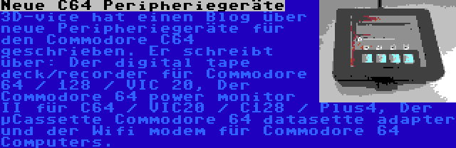 Neue C64 Peripheriegeräte | 3D-vice hat einen Blog über neue Peripheriegeräte für den Commodore C64 geschrieben. Er schreibt über: Der digital tape deck/recorder für Commodore 64 / 128 / VIC 20, Der Commodore 64 power monitor II für C64 / VIC20 / C128 / Plus4, Der µCassette Commodore 64 datasette adapter und der Wifi modem für Commodore 64 Computers.