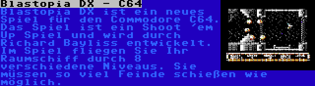 Blastopia DX - C64 | Blastopia DX ist ein neues Spiel für den Commodore C64. Das Spiel ist ein Shoot 'em Up Spiel und wird durch Richard Bayliss entwickelt. Im Spiel fliegen Sie Ihr Raumschiff durch 8 verschiedene Niveaus. Sie müssen so viel Feinde schießen wie möglich.