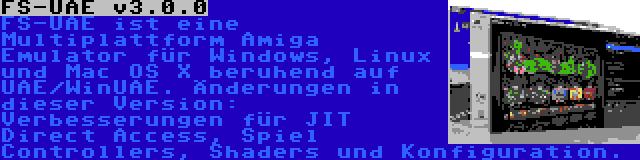 FS-UAE v3.0.0 | FS-UAE ist eine Multiplattform Amiga Emulator für Windows, Linux und Mac OS X beruhend auf UAE/WinUAE. Änderungen in dieser Version: Verbesserungen für JIT Direct Access, Spiel Controllers, Shaders und Konfiguration.