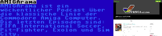 AMIGArama | AMIGArama ist ein wöchentlicher Podcast über die klassische Linie der Commodore Amiga Computer. Die letzten Episoden sind: FIFA International Soccer, Pit-Fighter, Exolon und Sim City.