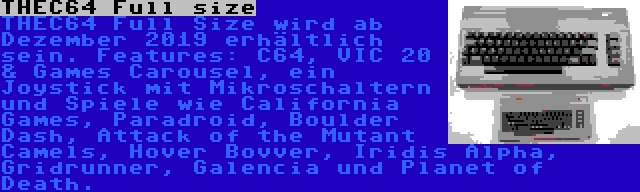 THEC64 Full size | THEC64 Full Size wird ab Dezember 2019 erhältlich sein. Features: C64, VIC 20 & Games Carousel, ein Joystick mit Mikroschaltern und Spiele wie California Games, Paradroid, Boulder Dash, Attack of the Mutant Camels, Hover Bovver, Iridis Alpha, Gridrunner, Galencia und Planet of Death.