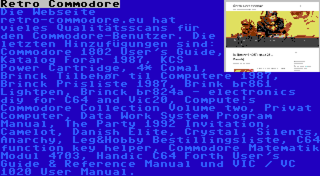 Retro Commodore | Die Webseite retro-commodore.eu hat vieles Qualitätsscans für den Commodore-Benutzer. Die letzten Hinzufügungen sind: Commodore 1802 User's Guide, Katalog Forår 1987, KCS Power Cartridge, 4* Comal, Brinck Tilbehør til Computere 1987, Brinck Prisliste 1987, Brink br861 Lightpen, Brinck br824a - electronics diy for C64 and Vic20, Compute!s Commodore Collection Volume two, Privat Computer, Data Work System Program Manual, The Party 1992 Invitation, Camelot, Danish Elite, Crystal, Silents, Anarchy, Leg&Hobby Bestillingsliste, C64 function key helper, Commodore Matematik Modul 4703, Handic C64 Forth User's Guide & Reference Manual und VIC / VC 1020 User Manual.