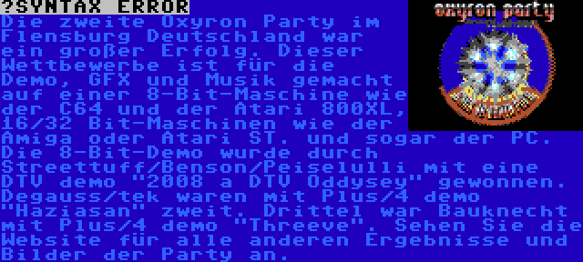  | Die zweite Oxyron Party im Flensburg Deutschland war ein großer Erfolg. Dieser Wettbewerbe ist für die Demo, GFX und Musik gemacht auf einer 8-Bit-Maschine wie der C64 und der Atari 800XL, 16/32 Bit-Maschinen wie der Amiga oder Atari ST. und sogar der PC. Die 8-Bit-Demo wurde durch Streettuff/Benson/Peiselulli mit eine DTV demo 2008 a DTV Oddysey gewonnen. Degauss/tek waren mit Plus/4 demo Haziasan zweit. Drittel war Bauknecht mit Plus/4 demo Threeve. Sehen Sie die Website für alle anderen Ergebnisse und Bilder der Party an.