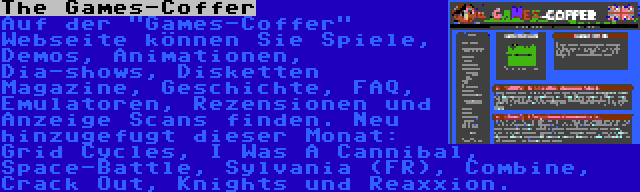 The Games-Coffer | Auf der Games-Coffer Webseite können Sie Spiele, Demos, Animationen, Dia-shows, Disketten Magazine, Geschichte, FAQ, Emulatoren, Rezensionen und Anzeige Scans finden. Neu hinzugefugt dieser Monat: Grid Cycles, I Was A Cannibal, Space-Battle, Sylvania (FR), Combine, Crack Out, Knights und Reaxxion.