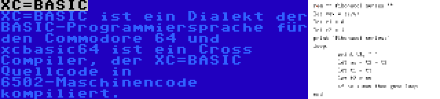 XC=BASIC | XC=BASIC ist ein Dialekt der BASIC-Programmiersprache für den Commodore 64 und xcbasic64 ist ein Cross Compiler, der XC=BASIC Quellcode in 6502-Maschinencode kompiliert.