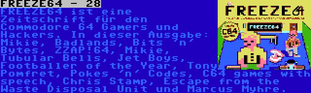 FREEZE64 - 28 | FREEZE64 ist eine Zeitschrift für den Commodore 64 Gamers und Hackers. In dieser Ausgabe: Mikie, Badlands, Bits 'n' Bytes, ZZAP!64, Mikie, Tubular Bells, Jet Boys, Footballer of the Year, Tony Pomfret, Pokes 'n' Codes, C64 games with speech, Chris Stamp, Escape from the Waste Disposal Unit und Marcus Myhre.