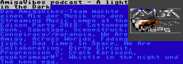 AmigaVibes podcast - A light in the Dark | Das AmigaVibes-Team machte einen Mix der Musik von den Streaming Music compo at the Edison Party 2018: Cottoneye Donk, Sabotage, Scenestruck, Conspiracy//paranoia, We Are Amiga, Across Worlds, Fading light, Odd Times In Space, We Are Collaboration, Dirty Circuit, Progression 2, Crack Karlsson, psyktramsarN^, Whistle in the night und The hens egg.