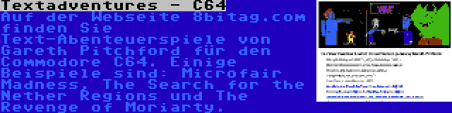 Textadventures - C64 | Auf der Webseite 8bitag.com finden Sie Text-Abenteuerspiele von Gareth Pitchford für den Commodore C64. Einige Beispiele sind: Microfair Madness, The Search for the Nether Regions und The Revenge of Moriarty.