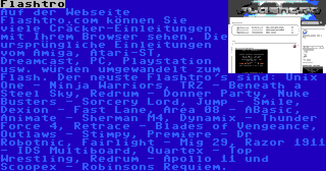 Flashtro | Auf der Webseite Flashtro.com können Sie viele Cräcker-Einleitungen mit Ihrem Browser sehen. Die ursprüngliche Einleitungen vom Amiga, Atari-ST, Dreamcast, PC, Playstation usw. würden umgewandelt zum Flash. Der neuste Flashtro's sind: Unix One - Ninja Warriors, TRZ - Beneath a Steel Sky, Redrum - Donner Party, Nuke Busters - Sorcery Lord, Jump - Smile, Dexion - Fast Lane, Area 08 - ABasic, Animate - Sherman M4, Dynamix - Thunder Force 4, Retrace - Blades of Vengeance, Outlaws - Stimpy, Premiere - Dr Robotnic, Fairlight - Mig 29, Razor 1911 - IDS Multiboard, Quartex - Top Wrestling, Redrum - Apollo 11 und Scoopex - Robinsons Requiem.