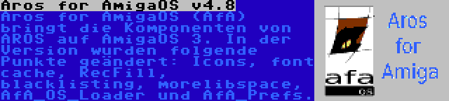 Aros for AmigaOS v4.8 | Aros for AmigaOS (AfA) bringt die Komponenten von AROS auf AmigaOS 3. In der Version wurden folgende Punkte geändert: Icons, font cache, RecFill, blacklisting, morelibspace, AfA_OS_Loader und AfA_Prefs.