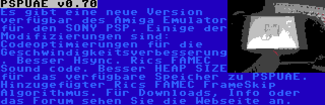 PSPUAE v0.70 | Es gibt eine neue Version verfügbar des Amiga Emulator für den SONY PSP. Einige der Modifizierungen sind: Codeoptimierungen für die Geschwindigkeitsverbesserung. Besser Hsync. Rics FAMEC Sound code. Besser HEAP SIZE für das verfügbare Speicher zu PSPUAE. Hinzugefügter Rics FAMEC FrameSkip Algorithmus. Für Downloads, Info oder das Forum sehen Sie die Webseite an.