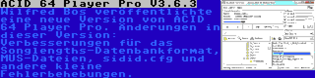 ACID 64 Player Pro V3.6.3 | Wilfred Bos veröffentlichte eine neue Version von ACID 64 Player Pro. Änderungen in dieser Version: Verbesserungen für das Songlengths-Datenbankformat, MUS-Dateien, sidid.cfg und andere kleine Fehlerbehebungen.