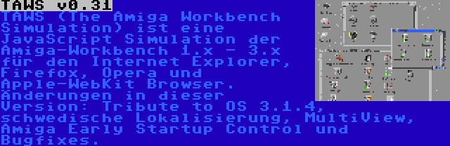 TAWS v0.31 | TAWS (The Amiga Workbench Simulation) ist eine JavaScript Simulation der Amiga-Workbench 1.x - 3.x für den Internet Explorer, Firefox, Opera und Apple-WebKit Browser. Änderungen in dieser Version: Tribute to OS 3.1.4, schwedische Lokalisierung, MultiView, Amiga Early Startup Control und Bugfixes.