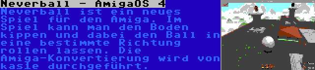 Neverball - AmigaOS 4 | Neverball ist ein neues Spiel für den Amiga. Im Spiel kann man den Boden kippen und dabei den Ball in eine bestimmte Richtung rollen lassen. Die Amiga-Konvertierung wird von kas1e durchgeführt.