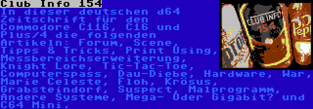 Club Info 154 | In dieser deutschen d64 Zeitschrift für den Commodore C116, C16 und Plus/4 die folgenden Artikeln: Forum, Scene, Tipps & Tricks, Print Using, Messbereichserweiterung, Knight Lore, Tic-Tac-Toe, Computerspass, Dau-Diebe, Hardware, War, Marie Celeste, Floh, Krösus, Grabsteindorf, Suspect, Malprogramm, Andere Systeme, Mega- Oder Gigabit? und C64 Mini.