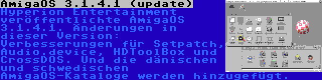 AmigaOS 3.1.4.1 (update) | Hyperion Entertainment veröffentlichte AmigaOS 3.1.4.1. Änderungen in dieser Version: Verbesserungen für Setpatch, Audio.device, HDToolBox und CrossDOS. Und die dänischen und schwedischen AmigaOS-Kataloge werden hinzugefügt.