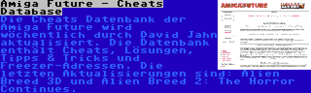 Amiga Future - Cheats Database | Die Cheats Datenbank der Amiga Future wird wöchentlich durch David Jahn aktualisiert. Die Datenbank enthält Cheats, Lösungen, Tipps & Tricks und Freezer-Adressen. Die letzten Aktualisierungen sind: Alien Breed 3D und Alien Breed 2: The Horror Continues.