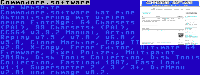 Commodore.software | Die Webseite Commodore.software hat eine Aktualisierung mit vielen neuen Einträge: 64 Charsets (PAL), 99 Charsets+ (PAL), CCS64 v3.9.2 Manual, Action Replay v7.5 / v7.0 / v6.0 / v5.0, Clone Machine, Copy II v2.8, X-Copy, Error Editor, Ultimate 64 Firmware, Pixel Polizei, Multipaint 2018b, Disk Tools Collection, Disk Tools Collection, Fastload 1987, Fast Load v1.1, Supersorter 2 / 3 / 3+, DirMenu v2.01 und cbmage v0.2.