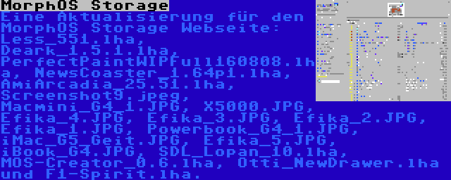 MorphOS Storage | Eine Aktualisierung für den MorphOS Storage Webseite: Less_551.lha, Deark_1.5.1.lha, PerfectPaintWIPFull160808.lha, NewsCoaster_1.64p1.lha, AmiArcadia_25.51.lha, Screenshot9.jpeg, Macmini_G4_1.JPG, X5000.JPG, Efika_4.JPG, Efika_3.JPG, Efika_2.JPG, Efika_1.JPG, Powerbook_G4_1.JPG, iMac_G5_Geit.JPG, Efika_5.JPG, iBook_G4.JPG, SDL_Lopan_10.lha, MOS-Creator_0.6.lha, Otti_NewDrawer.lha und F1-Spirit.lha.