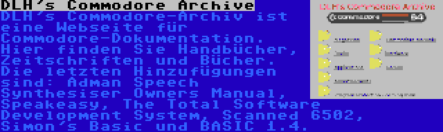 DLH's Commodore Archive | DLH's Commodore-Archiv ist eine Webseite für Commodore-Dokumentation. Hier finden Sie Handbücher, Zeitschriften und Bücher. Die letzten Hinzufügungen sind: Adman Speech Synthesiser Owners Manual, Speakeasy, The Total Software Development System, Scanned 6502, Simon's Basic und BASIC 1.4.