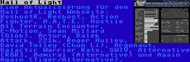 Hall of Light | Eine Aktualisierung für den Hall of Light Webseite: ReshootR, Reshoot, Action Fighter, H.A.T.E.: Hostile All Terrain Encounter, E-Motion, Sean Millard (Glob), Artura, Dalek Attack, 221b, Roger Hulley, David Tolley (Chun Li), Argonaut, Galactic Warrior Rats, SWIV, Alternative [R&R], Admiral (Alternative) und Again Again (Tiger/Alternative).