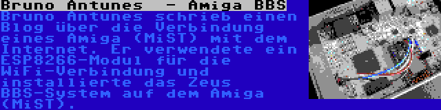 Bruno Antunes  - Amiga BBS | Bruno Antunes schrieb einen Blog über die Verbindung eines Amiga (MiST) mit dem Internet. Er verwendete ein ESP8266-Modul für die WiFi-Verbindung und installierte das Zeus BBS-System auf dem Amiga (MiST).